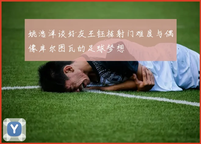 姚浩洋谈好友王钰栋射门难度与偶像库尔图瓦的足球梦想