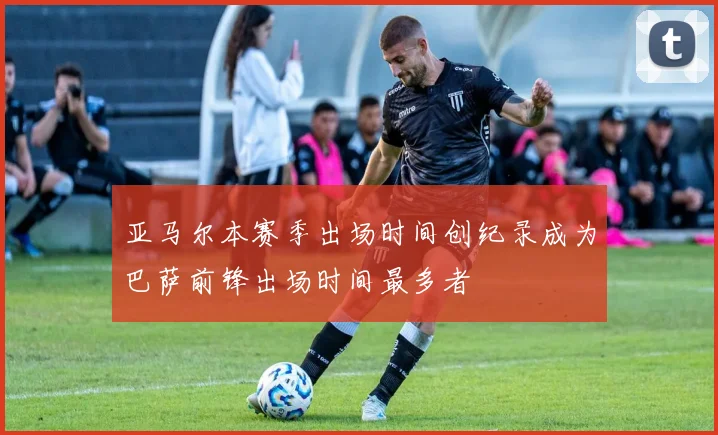 亚马尔本赛季出场时间创纪录成为巴萨前锋出场时间最多者