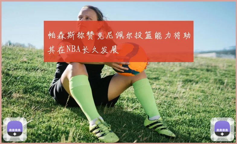 帕森斯称赞克尼佩尔投篮能力将助其在NBA长久发展
