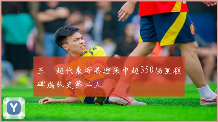 王燊超代表海港迎来中超350场里程碑成队史第二人