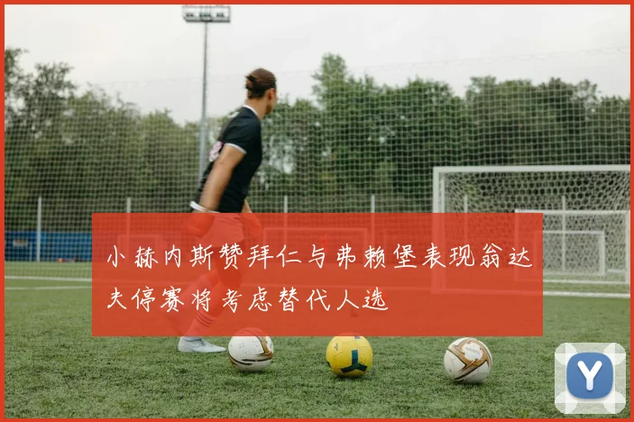 小赫内斯赞拜仁与弗赖堡表现翁达夫停赛将考虑替代人选