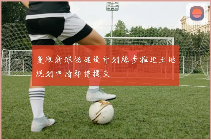 曼联新球场建设计划稳步推进土地规划申请即将提交