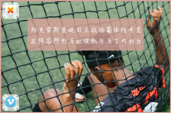 约克雷斯重返旧主战场葡体枪手首发阵容预测马杜埃凯与马丁内利出战