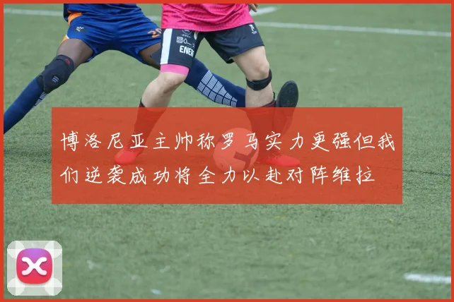 博洛尼亚主帅称罗马实力更强但我们逆袭成功将全力以赴对阵维拉