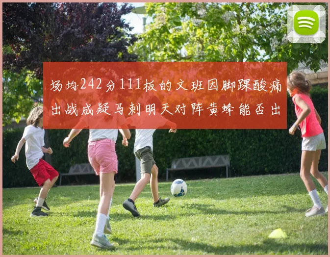 场均242分111板的文班因脚踝酸痛出战成疑马刺明天对阵黄蜂能否出战引关注