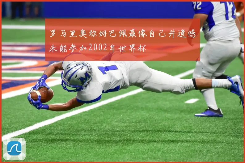 罗马里奥称姆巴佩最像自己并遗憾未能参加2002年世界杯